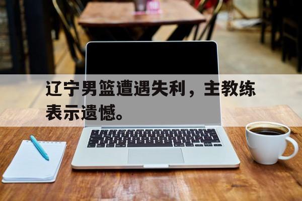 haha体育官网登入-辽宁男篮遭遇失利，主教练表示遗憾。