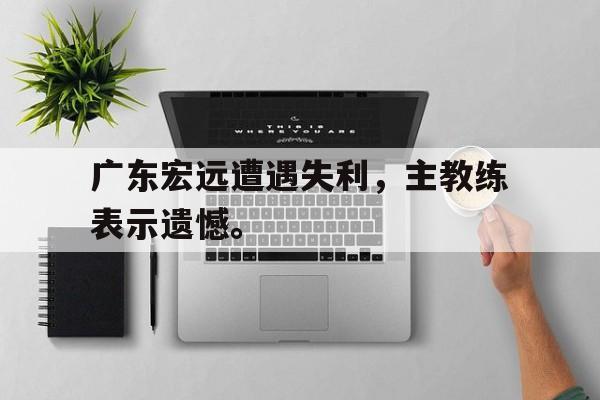 haha体育官方在线注册-广东宏远遭遇失利，主教练表示遗憾。