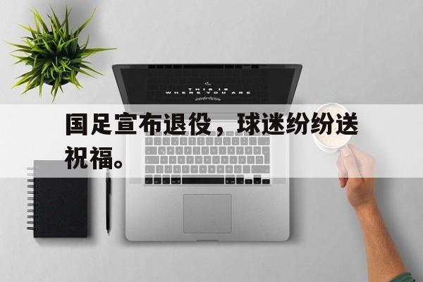 haha体育官网登入-国足宣布退役，球迷纷纷送祝福。