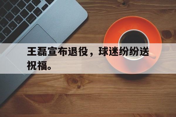 haha体育官网网址-王磊宣布退役，球迷纷纷送祝福。